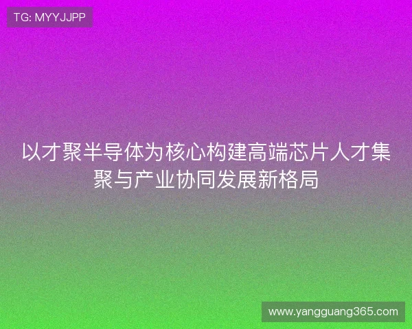 以才聚半导体为核心构建高端芯片人才集聚与产业协同发展新格局